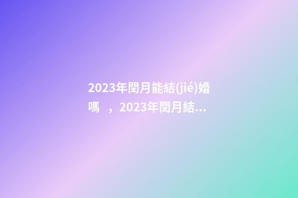 2023年閏月能結(jié)婚嗎，2023年閏月結(jié)婚有什么講究